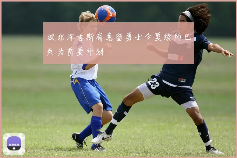 波尔津吉斯有意留勇士今夏续约已列为首要计划
