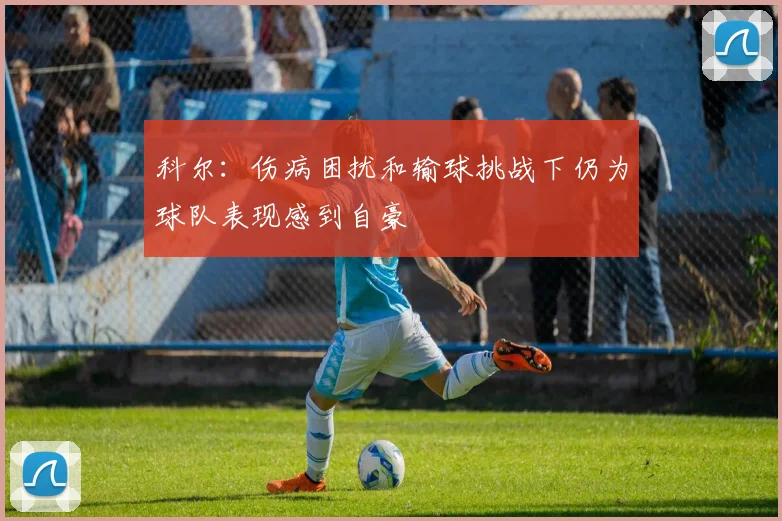 科尔：伤病困扰和输球挑战下仍为球队表现感到自豪