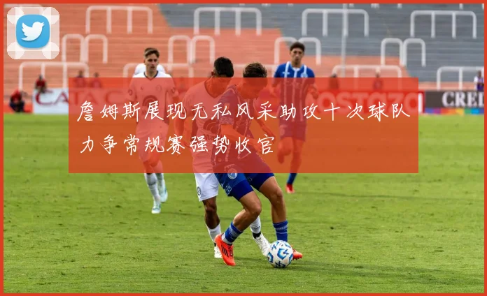 詹姆斯展现无私风采助攻十次球队力争常规赛强势收官