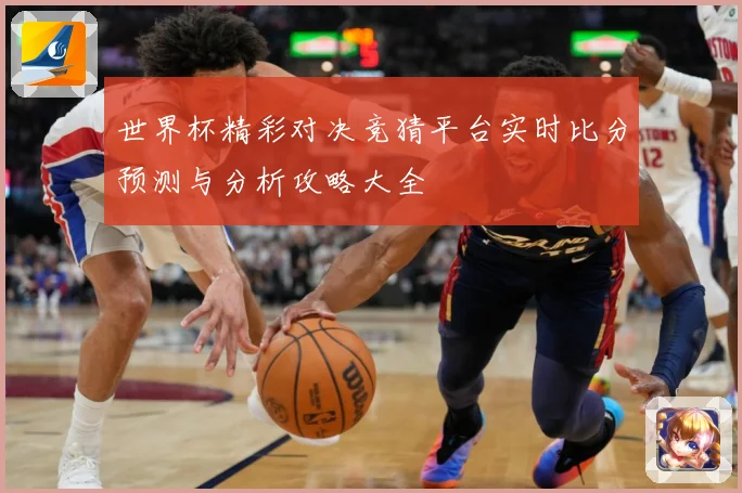 世界杯精彩对决竞猜平台实时比分预测与分析攻略大全