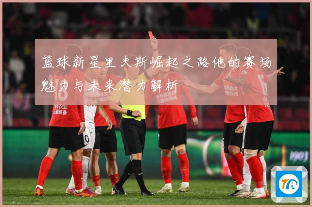 篮球新星里夫斯崛起之路他的赛场魅力与未来潜力解析