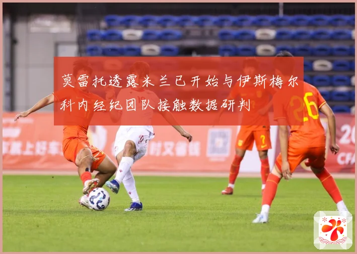 莫雷托透露米兰已开始与伊斯梅尔科内经纪团队接触数据研判