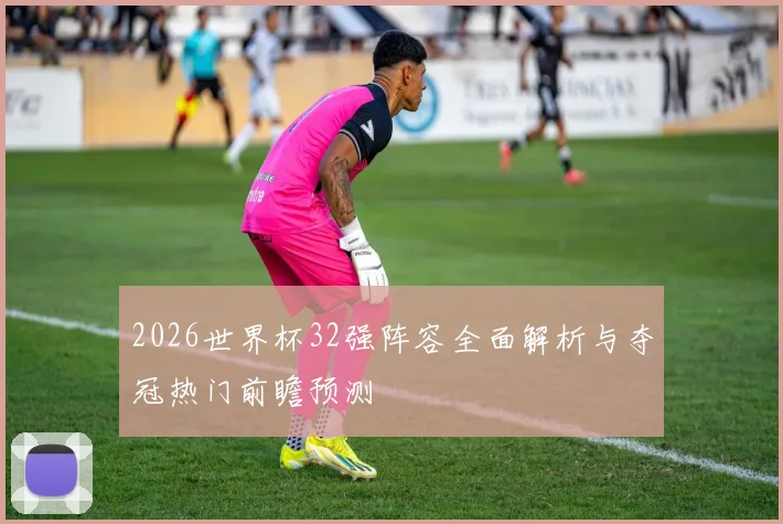 2026世界杯32强阵容全面解析与夺冠热门前瞻预测