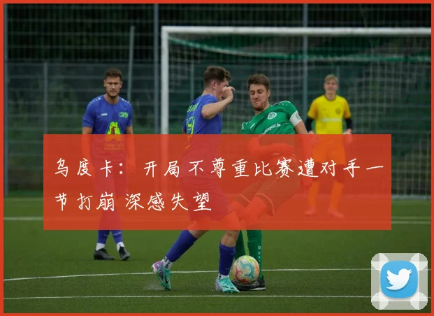 乌度卡：开局不尊重比赛遭对手一节打崩 深感失望