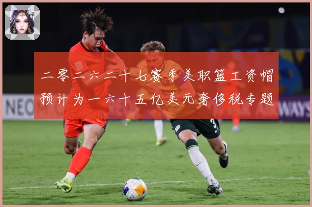 二零二六二十七赛季美职篮工资帽预计为一六十五亿美元奢侈税专题观察