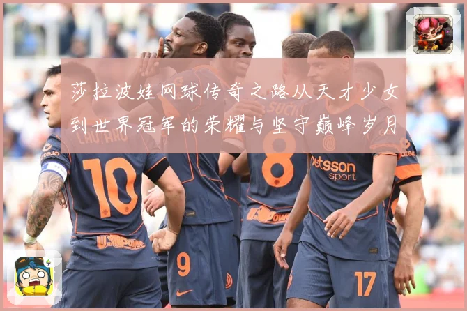莎拉波娃网球传奇之路从天才少女到世界冠军的荣耀与坚守巅峰岁月
