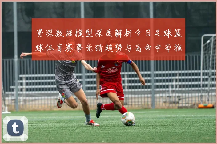 资深数据模型深度解析今日足球篮球体育赛事竞猜趋势与高命中率推荐策略揭秘