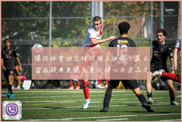 曝格林曾动念转投湖人快船今夏去留成疑库里稳坐勇士核心非卖品之位