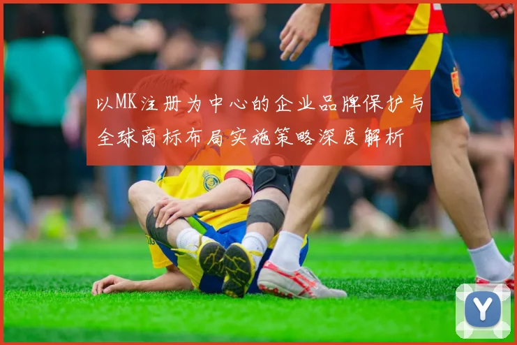 以MK注册为中心的企业品牌保护与全球商标布局实施策略深度解析