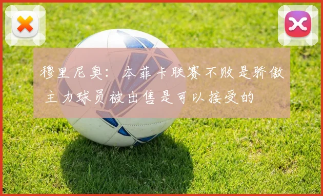 穆里尼奥：本菲卡联赛不败是骄傲 主力球员被出售是可以接受的
