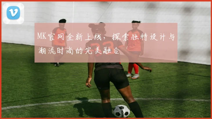 MK官网全新上线，探索独特设计与潮流时尚的完美融合