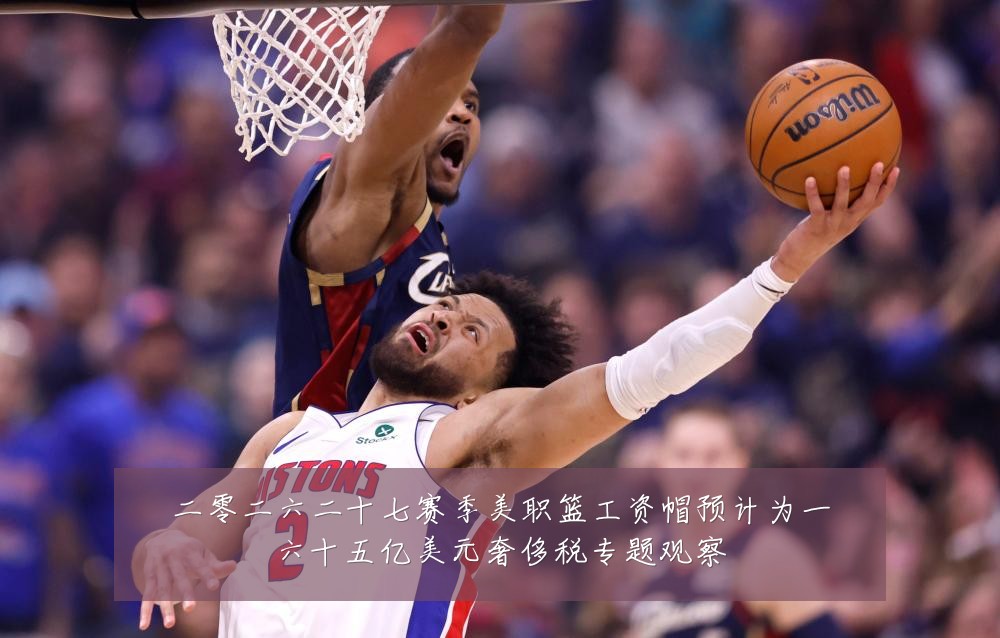 二零二六二十七赛季美职篮工资帽预计为一六十五亿美元奢侈税专题观察
