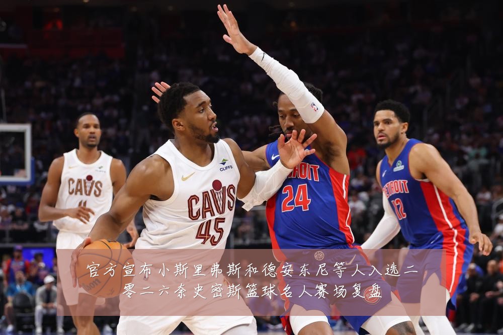 官方宣布小斯里弗斯和德安东尼等人入选二零二六奈史密斯篮球名人赛场复盘